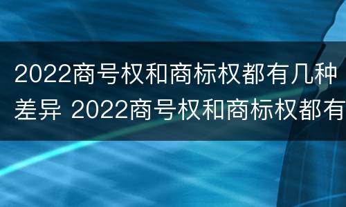 2022商号权和商标权都有几种差异 2022商号权和商标权都有几种差异
