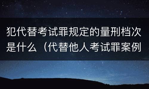 犯代替考试罪规定的量刑档次是什么（代替他人考试罪案例）