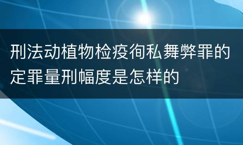 刑法动植物检疫徇私舞弊罪的定罪量刑幅度是怎样的