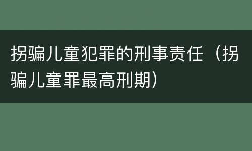 拐骗儿童犯罪的刑事责任（拐骗儿童罪最高刑期）