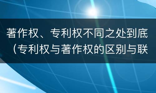 著作权、专利权不同之处到底（专利权与著作权的区别与联系）