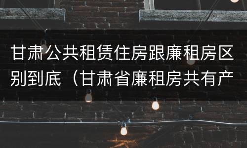 甘肃公共租赁住房跟廉租房区别到底（甘肃省廉租房共有产权管理办法）