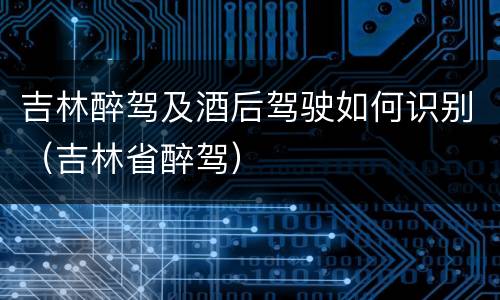 吉林醉驾及酒后驾驶如何识别（吉林省醉驾）