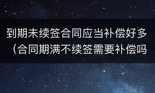 到期未续签合同应当补偿好多（合同期满不续签需要补偿吗）