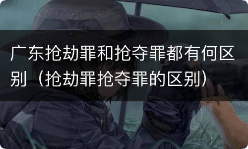 广东抢劫罪和抢夺罪都有何区别（抢劫罪抢夺罪的区别）
