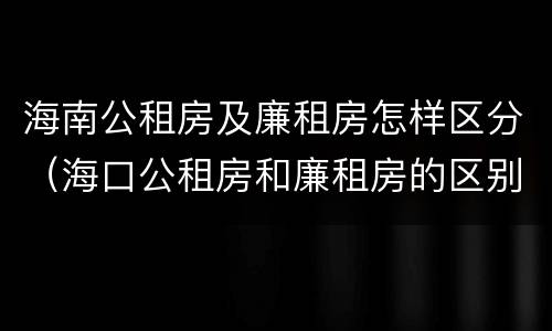 海南公租房及廉租房怎样区分（海口公租房和廉租房的区别）