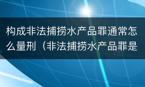 构成非法捕捞水产品罪通常怎么量刑（非法捕捞水产品罪是行为犯吗）