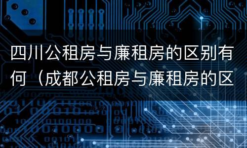 四川公租房与廉租房的区别有何（成都公租房与廉租房的区别）