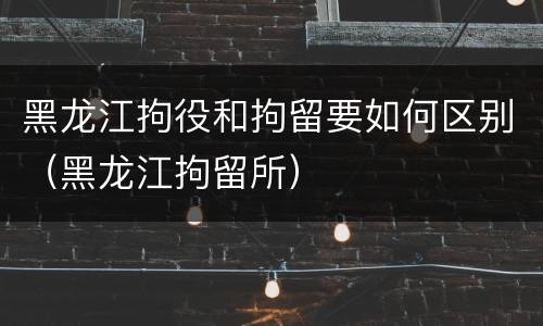 黑龙江拘役和拘留要如何区别（黑龙江拘留所）