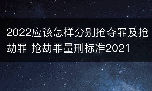 2022应该怎样分别抢夺罪及抢劫罪 抢劫罪量刑标准2021