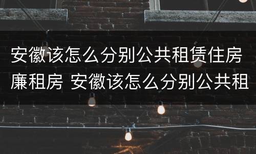 安徽该怎么分别公共租赁住房廉租房 安徽该怎么分别公共租赁住房廉租房呢