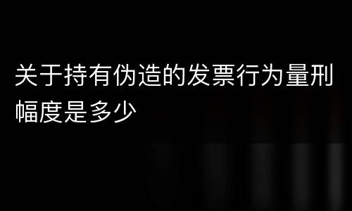 关于持有伪造的发票行为量刑幅度是多少