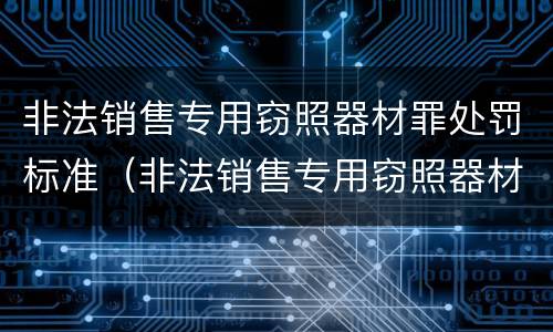 非法销售专用窃照器材罪处罚标准（非法销售专用窃照器材罪处罚标准是多少）