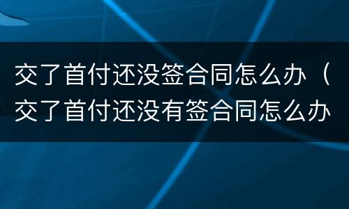 交了首付还没签合同怎么办（交了首付还没有签合同怎么办）