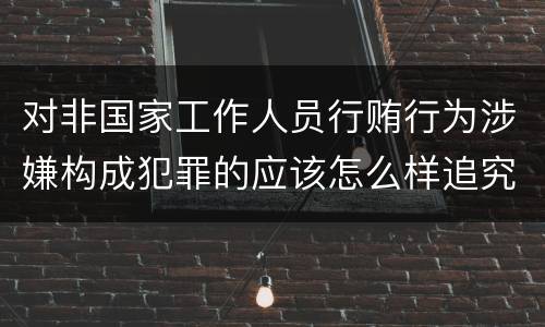 对非国家工作人员行贿行为涉嫌构成犯罪的应该怎么样追究责任