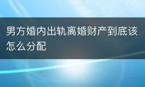 男方婚内出轨离婚财产到底该怎么分配