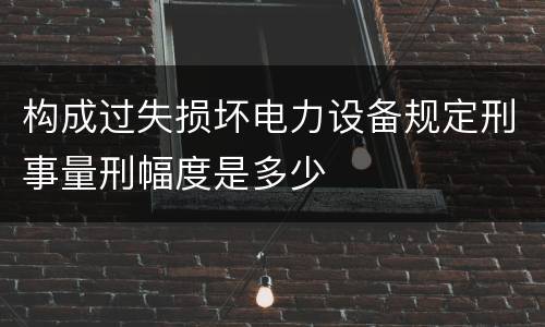 构成过失损坏电力设备规定刑事量刑幅度是多少