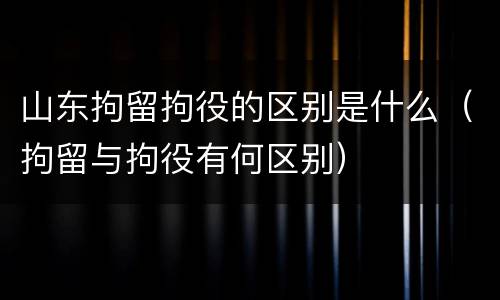 山东拘留拘役的区别是什么（拘留与拘役有何区别）