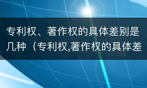 专利权、著作权的具体差别是几种（专利权,著作权的具体差别是几种类型）