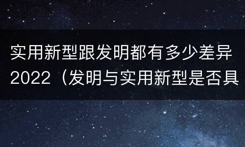 实用新型跟发明都有多少差异2022（发明与实用新型是否具有实用性）