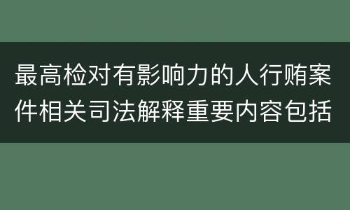 最高检对有影响力的人行贿案件相关司法解释重要内容包括什么