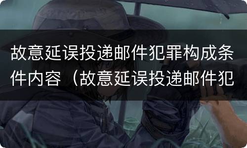 故意延误投递邮件犯罪构成条件内容（故意延误投递邮件犯罪构成条件内容是）