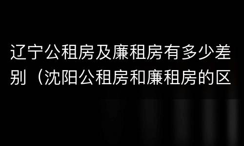 辽宁公租房及廉租房有多少差别（沈阳公租房和廉租房的区别）