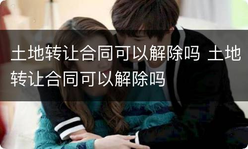 土地转让合同可以解除吗 土地转让合同可以解除吗