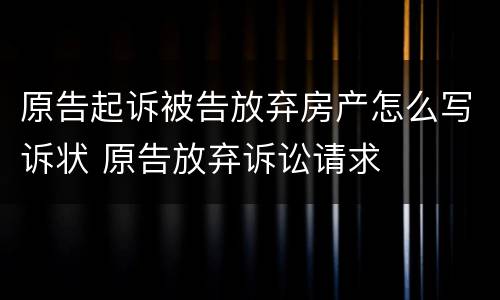 原告起诉被告放弃房产怎么写诉状 原告放弃诉讼请求