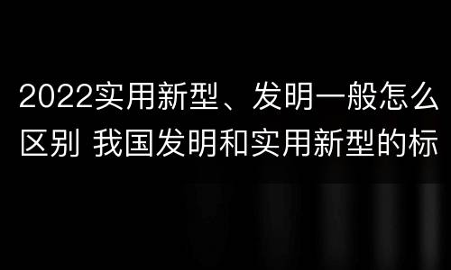 2022实用新型、发明一般怎么区别 我国发明和实用新型的标准