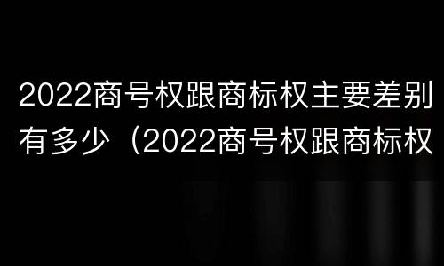 2022商号权跟商标权主要差别有多少(2022商号权跟商标权主要差别有多少种)