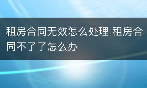 租房合同无效怎么处理 租房合同不了了怎么办