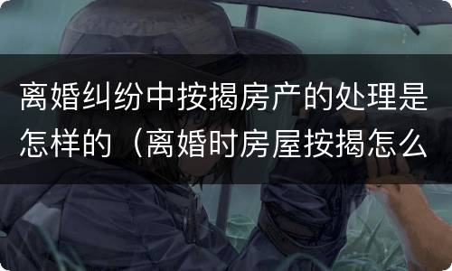 离婚纠纷中按揭房产的处理是怎样的（离婚时房屋按揭怎么处理）