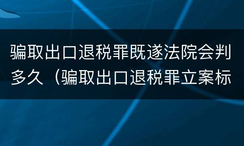 骗取出口退税罪既遂法院会判多久（骗取出口退税罪立案标准）