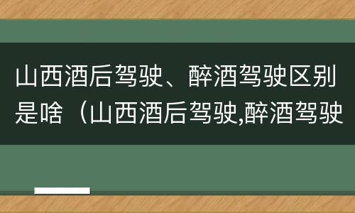 山西酒后驾驶、醉酒驾驶区别是啥（山西酒后驾驶,醉酒驾驶区别是啥呢）