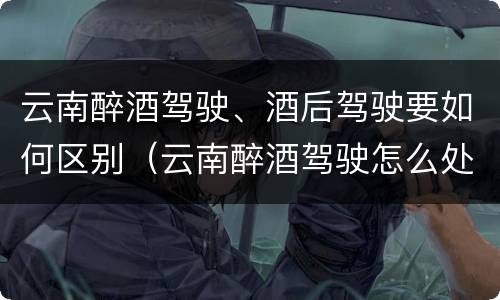 云南醉酒驾驶、酒后驾驶要如何区别（云南醉酒驾驶怎么处罚）