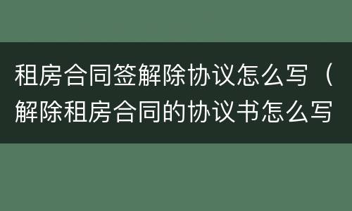 租房合同签解除协议怎么写（解除租房合同的协议书怎么写）