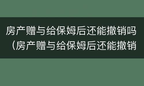 房产赠与给保姆后还能撤销吗（房产赠与给保姆后还能撤销吗）