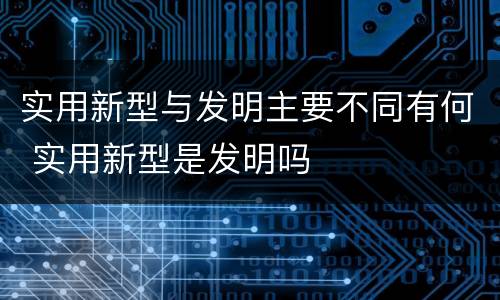 实用新型与发明主要不同有何 实用新型是发明吗