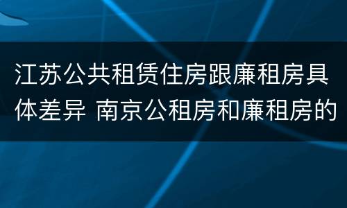 江苏公共租赁住房跟廉租房具体差异 南京公租房和廉租房的区别