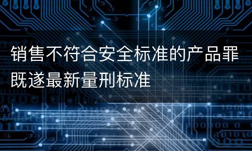 销售不符合安全标准的产品罪既遂最新量刑标准
