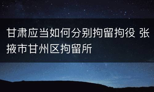 甘肃应当如何分别拘留拘役 张掖市甘州区拘留所