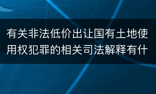 有关非法低价出让国有土地使用权犯罪的相关司法解释有什么主要规定