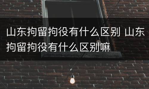 山东拘留拘役有什么区别 山东拘留拘役有什么区别嘛