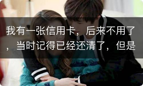 我有一张信用卡，后来不用了，当时记得已经还清了，但是打征信时显示未还淸同时被列为