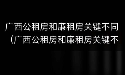 广西公租房和廉租房关键不同（广西公租房和廉租房关键不同之处）