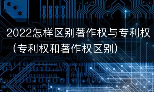 2022怎样区别著作权与专利权（专利权和著作权区别）