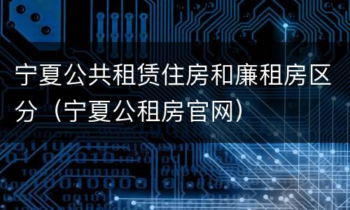 宁夏公共租赁住房和廉租房区分（宁夏公租房官网）