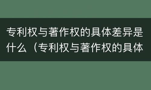 专利权与著作权的具体差异是什么（专利权与著作权的具体差异是什么原因）