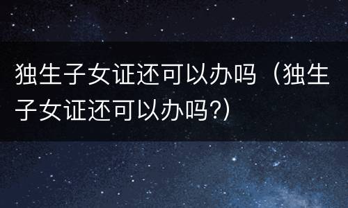 独生子女证还可以办吗（独生子女证还可以办吗?）